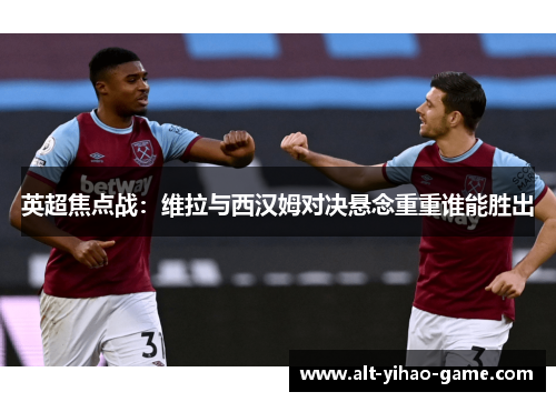 英超焦点战：维拉与西汉姆对决悬念重重谁能胜出
