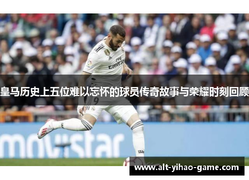 皇马历史上五位难以忘怀的球员传奇故事与荣耀时刻回顾