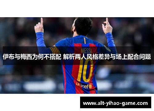 伊布与梅西为何不搭配 解析两人风格差异与场上配合问题