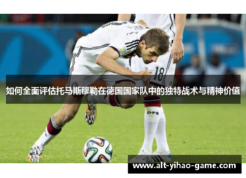 如何全面评估托马斯穆勒在德国国家队中的独特战术与精神价值