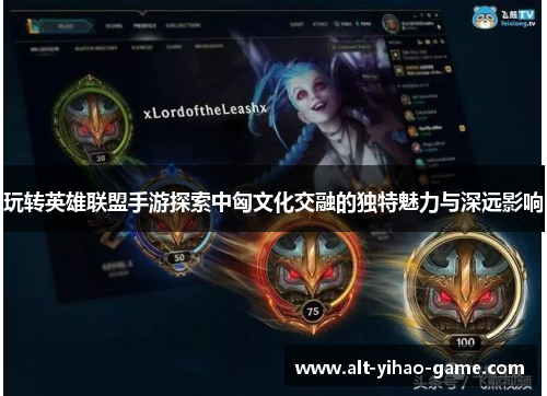 玩转英雄联盟手游探索中匈文化交融的独特魅力与深远影响 玩转英雄联盟手游探索中匈文化交融的独特魅力与深远影响