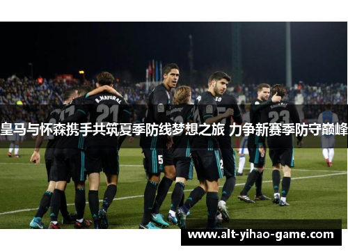 皇马与怀森携手共筑夏季防线梦想之旅 力争新赛季防守巅峰 皇马与怀森携手共筑夏季防线梦想之旅 力争新赛季防守巅峰