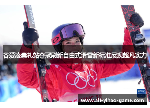 谷爱凌崇礼站夺冠刷新自由式滑雪新标准展现超凡实力 谷爱凌崇礼站夺冠刷新自由式滑雪新标准展现超凡实力