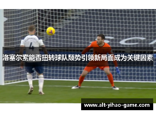 洛塞尔索能否扭转球队颓势引领新局面成为关键因素 洛塞尔索能否扭转球队颓势引领新局面成为关键因素