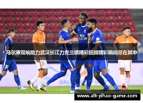 马尔康双响助力武汉长江力克三镇精彩回顾精彩瞬间尽在其中